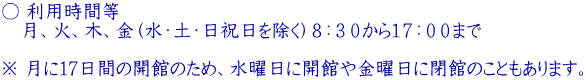 ○ 利用時間等  　月、火、木、金（水・土・日祝日を除く）８：３０から１７：００まで   ※ 月に17日間の開館のため、水曜日に開館や金曜日に閉館のこともあります。