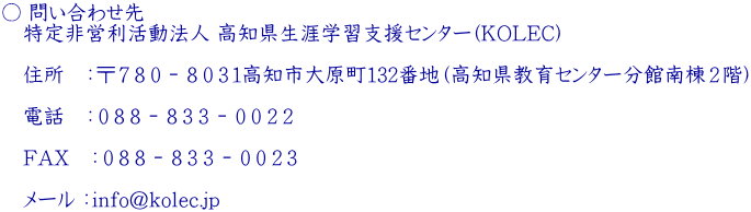 ○ 問い合わせ先  　特定非営利活動法人 高知県生涯学習支援センター(KOLEC)   　住所　：〒７８０－８０３１高知市大原町132番地（高知県教育センター分館南棟２階）   　電話　：０８８－８３３－００２２   　FAX　：０８８－８３３－００２３   　メール ：info@kolec.jp 