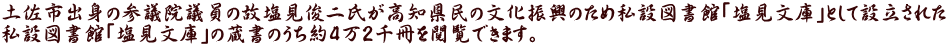 土佐市出身の参議院議員の故塩見俊二氏が高知県民の文化振興のため私設図書館「塩見文庫」として設立された 私設図書館「塩見文庫」の蔵書のうち約4万2千冊を閲覧できます。 