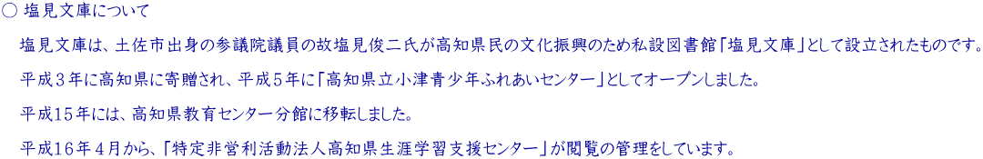 ○ 塩見文庫について  　塩見文庫は、土佐市出身の参議院議員の故塩見俊二氏が高知県民の文化振興のため私設図書館「塩見文庫」として設立されたものです。   　平成３年に高知県に寄贈され、平成５年に「高知県立小津青少年ふれあいセンター」としてオープンしました。  　平成１５年には、高知県教育センター分館に移転しました。  　 　平成１６年４月から、「特定非営利活動法人高知県生涯学習支援センター」が閲覧の管理をしています。 