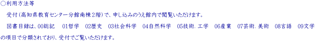 ○利用方法等   　受付（高知県教育センター分館南棟２階）で、申し込みのうえ館内で閲覧いただけます。   　図書目録は、00総記　 01哲学　02歴史　03社会科学　04自然科学　05技術．工学　06産業　07芸術．美術　08言語　09文学   の項目で分類されており、受付でご覧いただけます。 